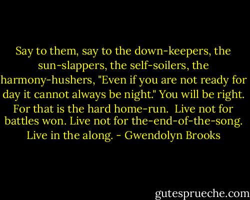 Say to them,<br />say to the down-keepers,<br />the sun-slappers,<br />the self-soilers,<br />the harmony-hushers,<br />"Even if you are not ready for day<br />it cannot always be night."<br />You will be right.<br />For that is the hard home-run.<br /><br />Live not for battles won.<br />Live not for the-end-of-the-song.<br />Live in the along. - Gwendolyn Brooks