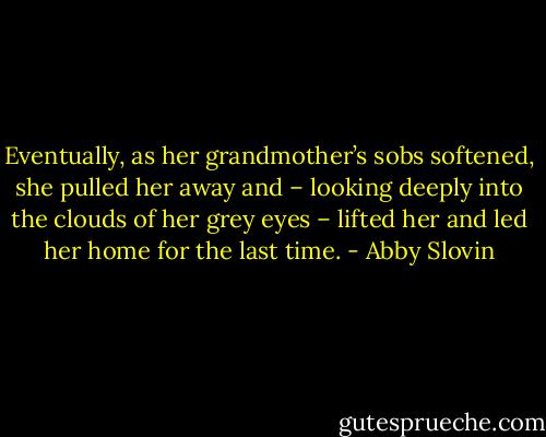 Eventually, as her grandmother’s sobs softened, she pulled her away and – looking deeply into the clouds of her grey eyes – lifted her and led her home for the last time. - Abby Slovin