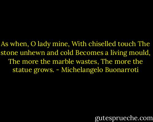 As when, O lady mine,<br />With chiselled touch<br />The stone unhewn and cold<br />Becomes a living mould,<br />The more the marble wastes,<br />The more the statue grows. - Michelangelo Buonarroti