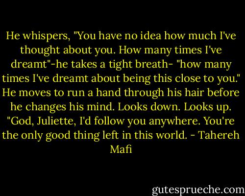 He whispers, "You have no idea how much I've thought about you. How many times I've dreamt"-he takes a tight breath- "how many times I've dreamt about being this close to you." He moves to run a hand through his hair before he changes his mind. Looks down. Looks up. "God, Juliette, I'd follow you anywhere. You're the only good thing left in this world. - Tahereh Mafi