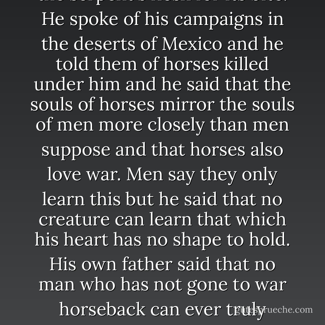 He said that war had destroyed the country and that men believe the cure for war is war as the curandero prescribes the serpent's flesh for its bite. He spoke of his campaigns in the deserts of Mexico and he told them of horses killed under him and he said that the souls of horses mirror the souls of men more closely than men suppose and that horses also love war. Men say they only learn this but he said that no creature can learn that which his heart has no shape to hold. His own father said that no man who has not gone to war horseback can ever truly understand the horse and he said that he supposed he wished that this were not so but that it was so. - Cormac McCarthy