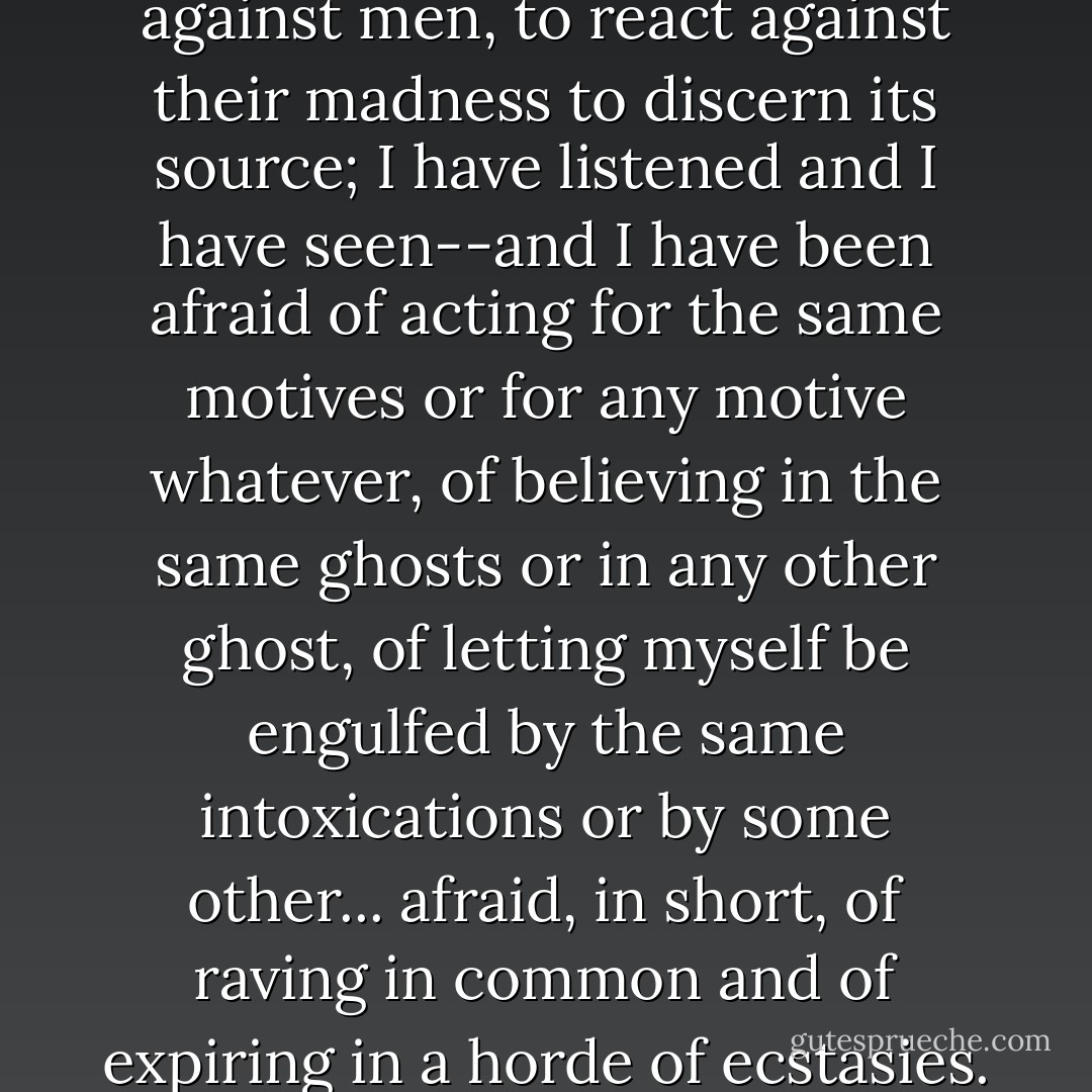 I have tried to protect myself against men, to react against their madness to discern its source; I have listened and I have seen--and I have been afraid of acting for the same motives or for any motive whatever, of believing in the same ghosts or in any other ghost, of letting myself be engulfed by the same intoxications or by some other... afraid, in short, of raving in common and of expiring in a horde of ecstasies. - Emil M. Cioran