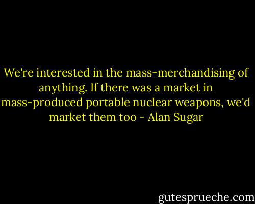 We're interested in the mass-merchandising of anything. If there was a market in mass-produced portable nuclear weapons, we'd market them too - Alan Sugar