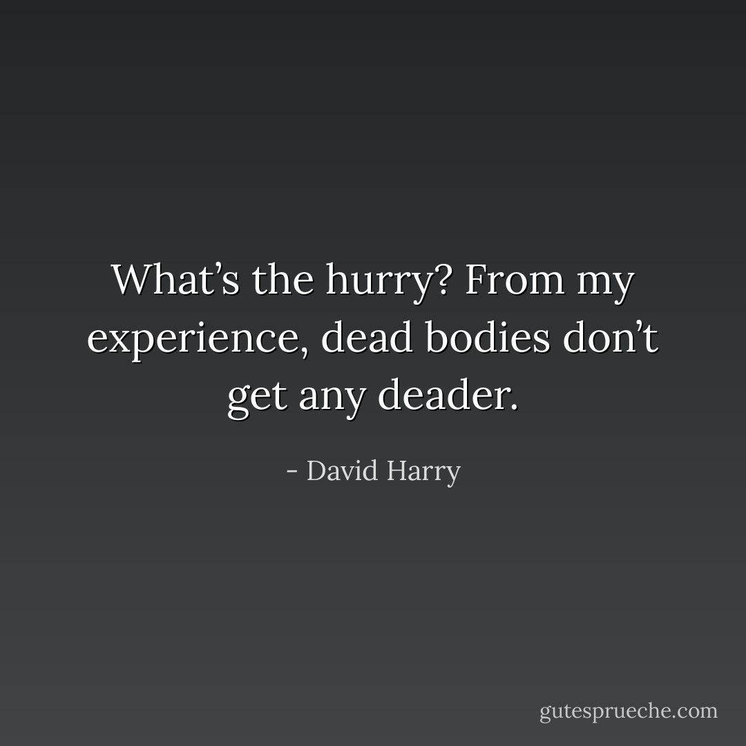 What’s the hurry? From my experience, dead bodies don’t get any deader. - David Harry