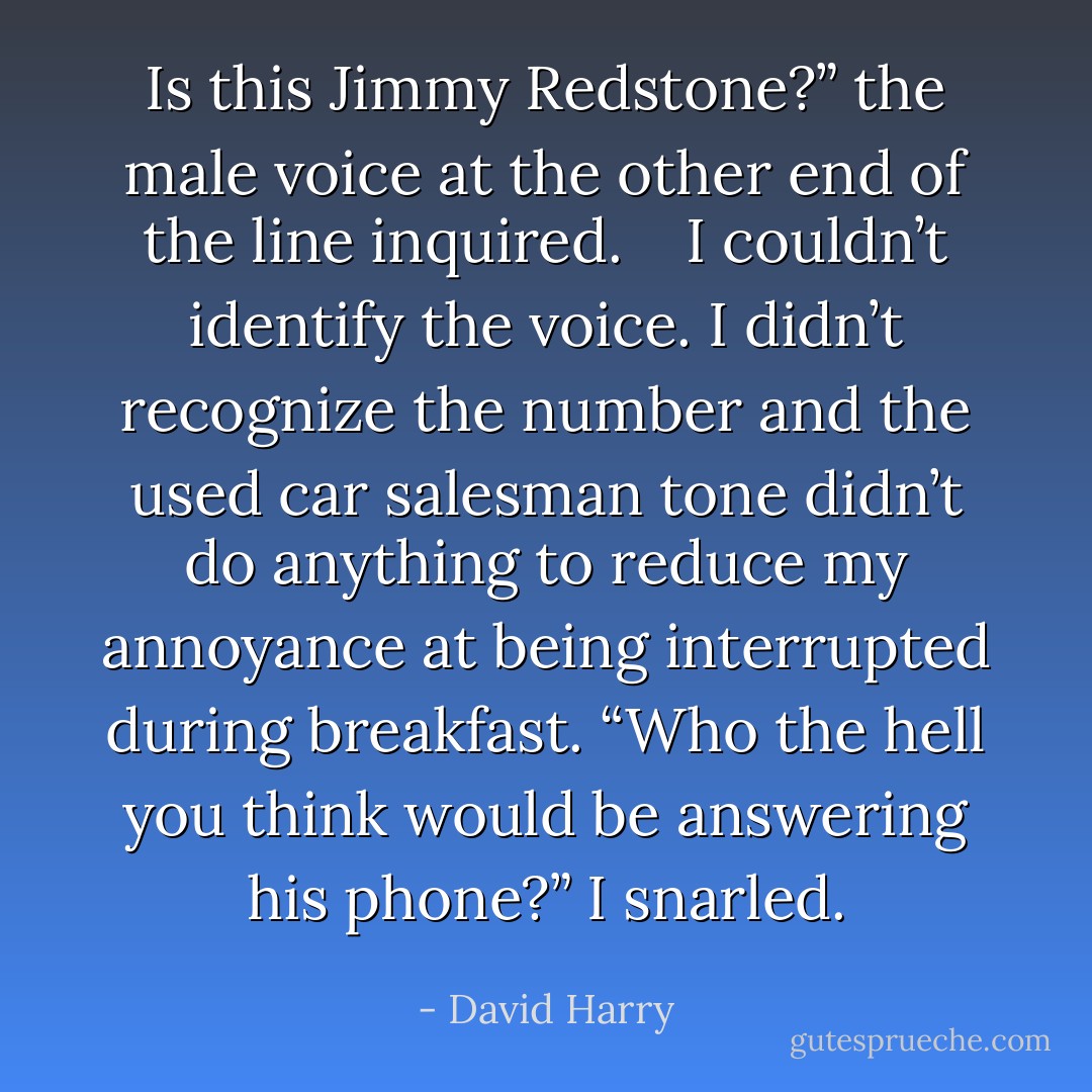 Is this Jimmy Redstone?” the male voice at the other end of the line inquired. <br /> <br />I couldn’t identify the voice. I didn’t recognize the number and the used car salesman tone didn’t do anything to reduce my annoyance at being interrupted during breakfast. “Who the hell you think would be answering his phone?” I snarled. - David Harry