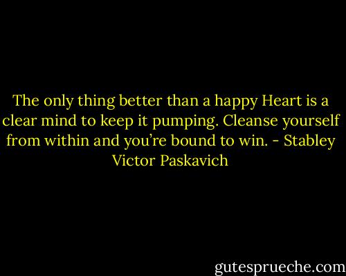 The only thing better than a happy Heart is a clear mind to keep it pumping. Cleanse yourself from within and you’re bound to win. - Stabley Victor Paskavich