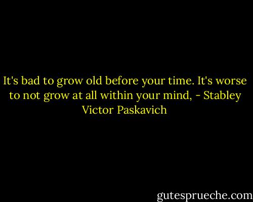 It's bad to grow old before your time. It's worse to not grow at all within your mind, - Stabley Victor Paskavich