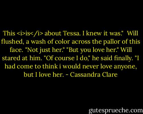 This <i>is</i> about Tessa. I knew it was."<br /> Will flushed, a wash of color across the pallor of this face. "Not just her."<br />"But you love her."<br />Will stared at him. "Of course I do," he said finally. "I had come to think i would never love anyone, but I love her. - Cassandra Clare