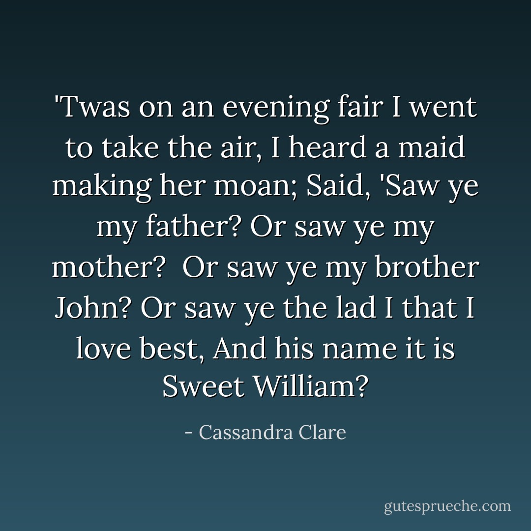 <i>'Twas on an evening fair I went to take the air,<br />I heard a maid making her moan;<br />Said, 'Saw ye my father? Or saw ye my mother? <br />Or saw ye my brother John?<br />Or saw ye the lad I that I love best,<br />And his name it is Sweet William?</i> - Cassandra Clare