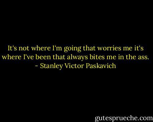 It's not where I'm going that worries me it's where I've been that always bites me in the ass. - Stanley Victor Paskavich