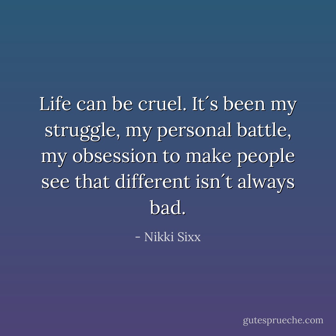 Life can be cruel. It´s been my struggle, my personal battle, my obsession to make people see that different isn´t always bad. - Nikki Sixx