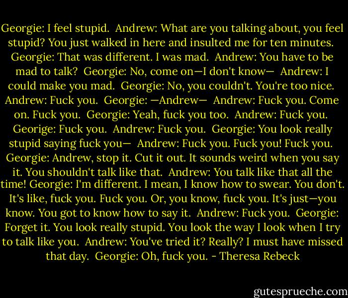 Georgie: I feel stupid.<br /><br />Andrew: What are you talking about, you feel stupid? You just walked in here and insulted me for ten minutes.<br /><br />Georgie: That was different. I was mad.<br /><br />Andrew: You have to be mad to talk?<br /><br />Georgie: No, come on—I don't know—<br /><br />Andrew: I could make you mad.<br /><br />Georgie: No, you couldn't. You're too nice.<br /><br />Andrew: Fuck you.<br /><br />Georgie: —Andrew—<br /><br />Andrew: Fuck you. Come on. Fuck you.<br /><br />Georgie: Yeah, fuck you too.<br /><br />Andrew: Fuck you.<br /><br />Georige: Fuck you.<br /><br />Andrew: Fuck you.<br /><br />Georgie: You look really stupid saying fuck you—<br /><br />Andrew: Fuck you. Fuck you! Fuck you.<br /><br />Georgie: Andrew, stop it. Cut it out. It sounds weird when you say it. You shouldn't talk like that.<br /><br />Andrew: You talk like that all the time!<br />Georgie: I'm different. I mean, I know how to swear. You don't. It's like, fuck you. Fuck you. Or, you know, fuck you. It's just—you know. You got to know how to say it.<br /><br />Andrew: Fuck you.<br /><br />Georgie: Forget it. You look really stupid. You look the way I look when I try to talk like you.<br /><br />Andrew: You've tried it? Really? I must have missed that day.<br /><br />Georgie: Oh, fuck you. - Theresa Rebeck