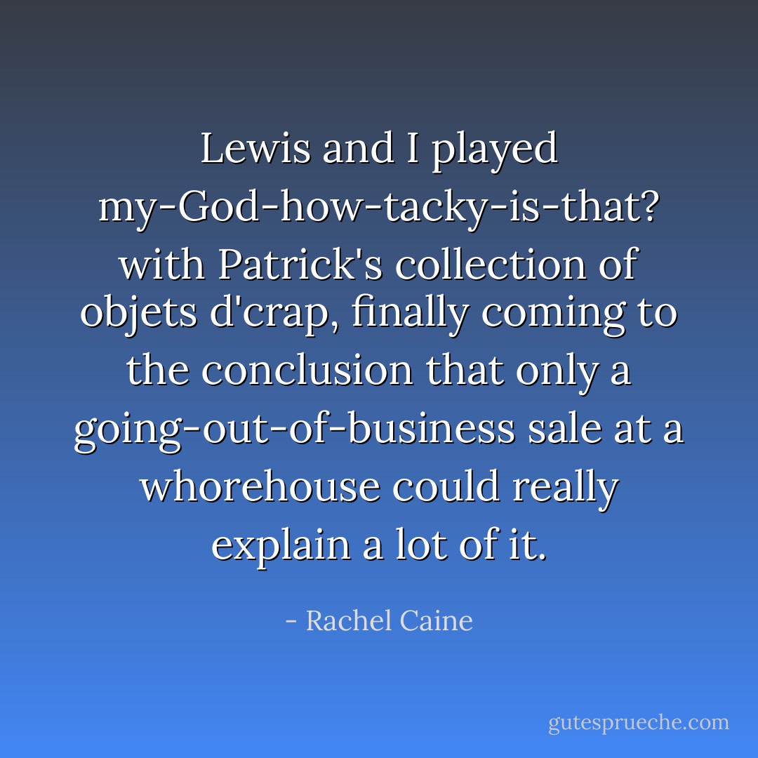Lewis and I played my-God-how-tacky-is-that? with Patrick's collection of objets d'crap, finally coming to the conclusion that only a going-out-of-business sale at a whorehouse could really explain a lot of it. - Rachel Caine