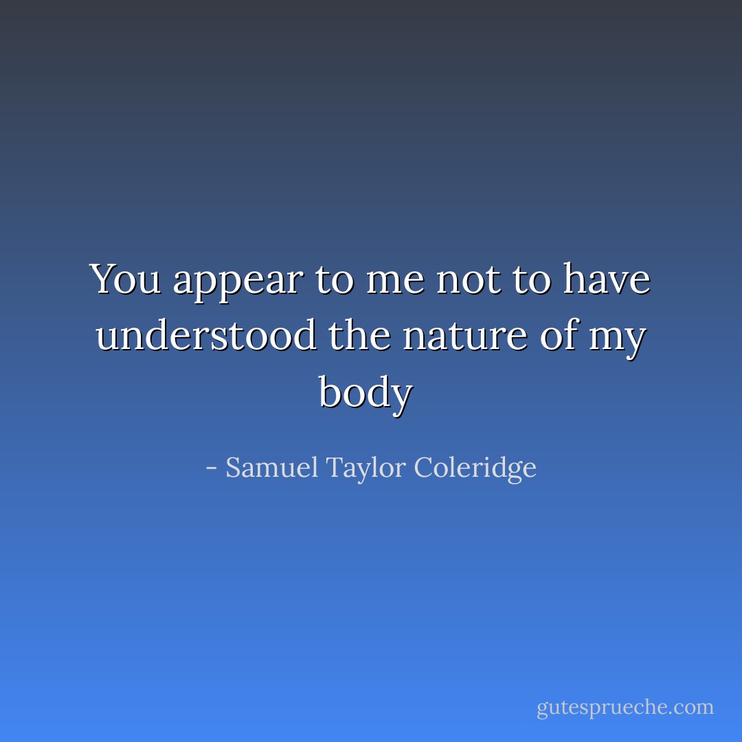 You appear to me not to have understood the nature of my body  - Samuel Taylor Coleridge