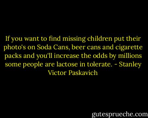 If you want to find missing children put their photo's on Soda Cans, beer cans and cigarette packs and you'll increase the odds by millions some people are lactose in tolerate. - Stanley Victor Paskavich