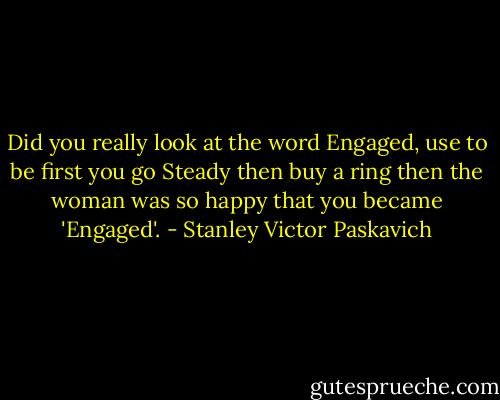 Did you really look at the word Engaged, use to be first you go Steady then buy a ring then the woman was so happy that you became 'Engaged'. - Stanley Victor Paskavich