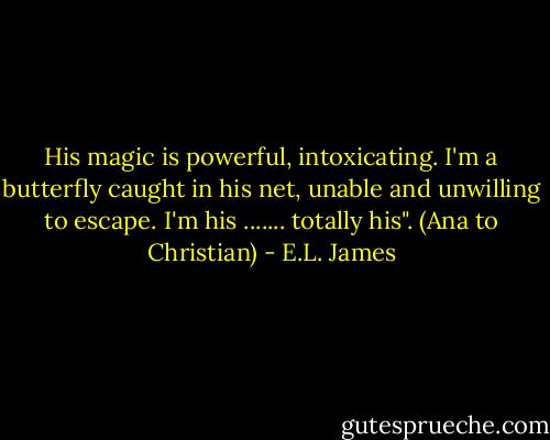 His magic is powerful, intoxicating. I'm a butterfly caught in his net, unable and unwilling to escape. I'm his ....... totally his". (Ana to Christian) - E.L. James