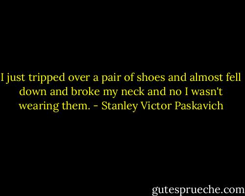 I just tripped over a pair of shoes and almost fell down and broke my neck and no I wasn't wearing them. - Stanley Victor Paskavich