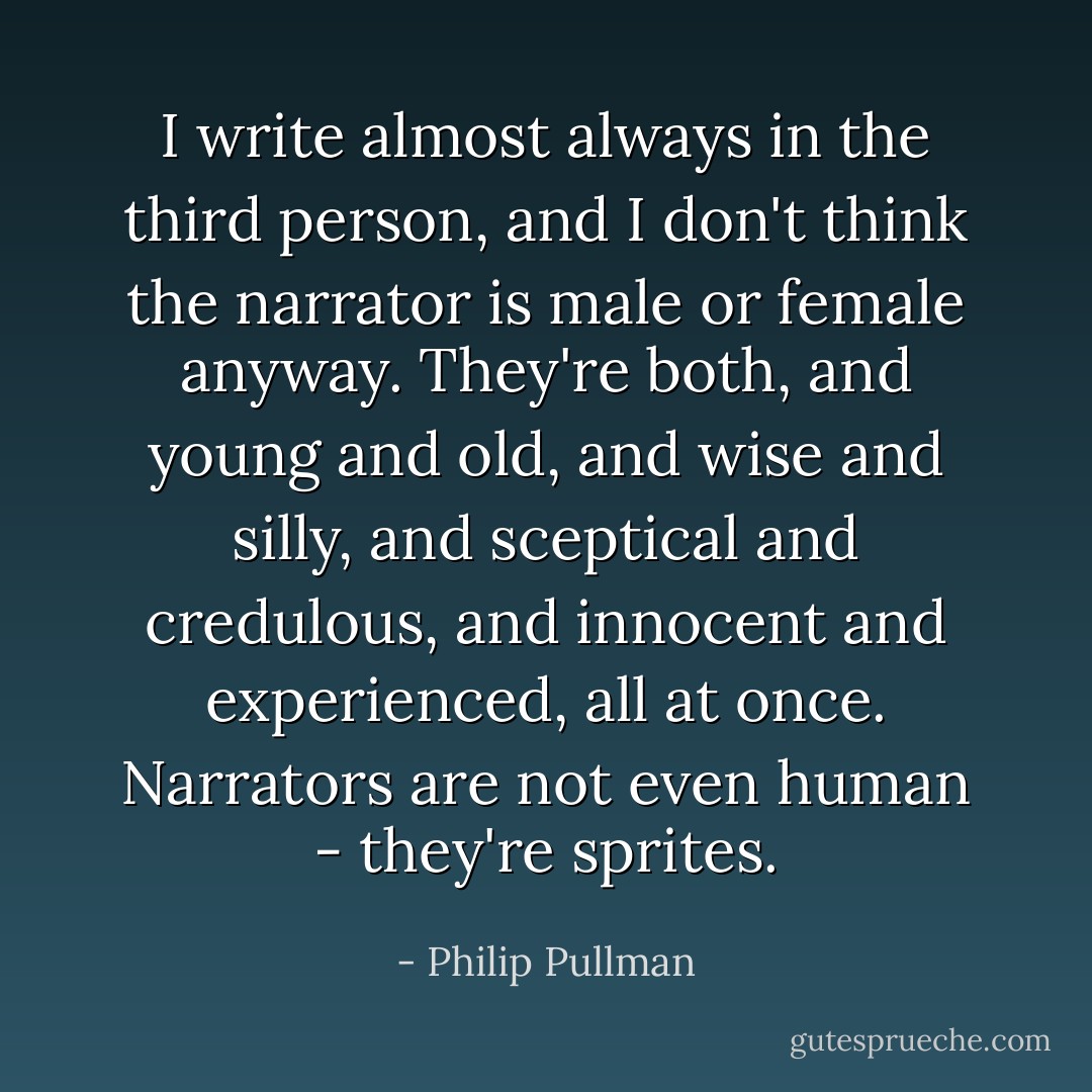 I write almost always in the third person, and I don't think the narrator is male or female anyway. They're both, and young and old, and wise and silly, and sceptical and credulous, and innocent and experienced, all at once. Narrators are not even human - they're sprites. - Philip Pullman