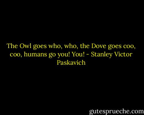 The Owl goes who, who, the Dove goes coo, coo, humans go you! You! - Stanley Victor Paskavich