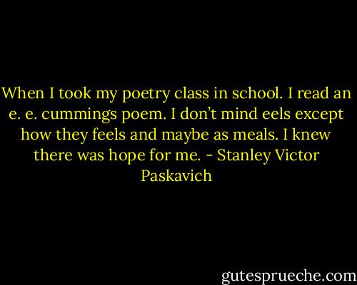 When I took my poetry class in school. I read an e. e. cummings poem. I don’t mind eels except how they feels and maybe as meals. I knew there was hope for me. - Stanley Victor Paskavich