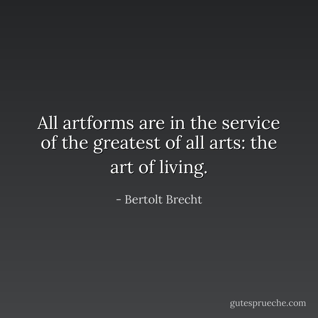 All artforms are in the service of the greatest of all arts: the art of living. - Bertolt Brecht