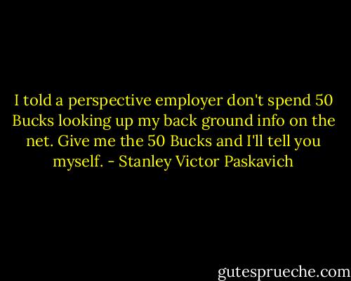 I told a perspective employer don't spend 50 Bucks looking up my back ground info on the net. Give me the 50 Bucks and I'll tell you myself. - Stanley Victor Paskavich