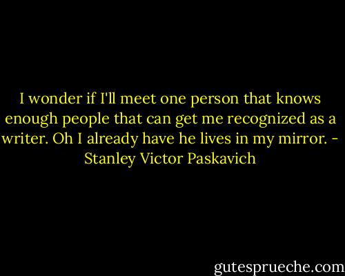 I wonder if I'll meet one person that knows enough people that can get me recognized as a writer. Oh I already have he lives in my mirror. - Stanley Victor Paskavich