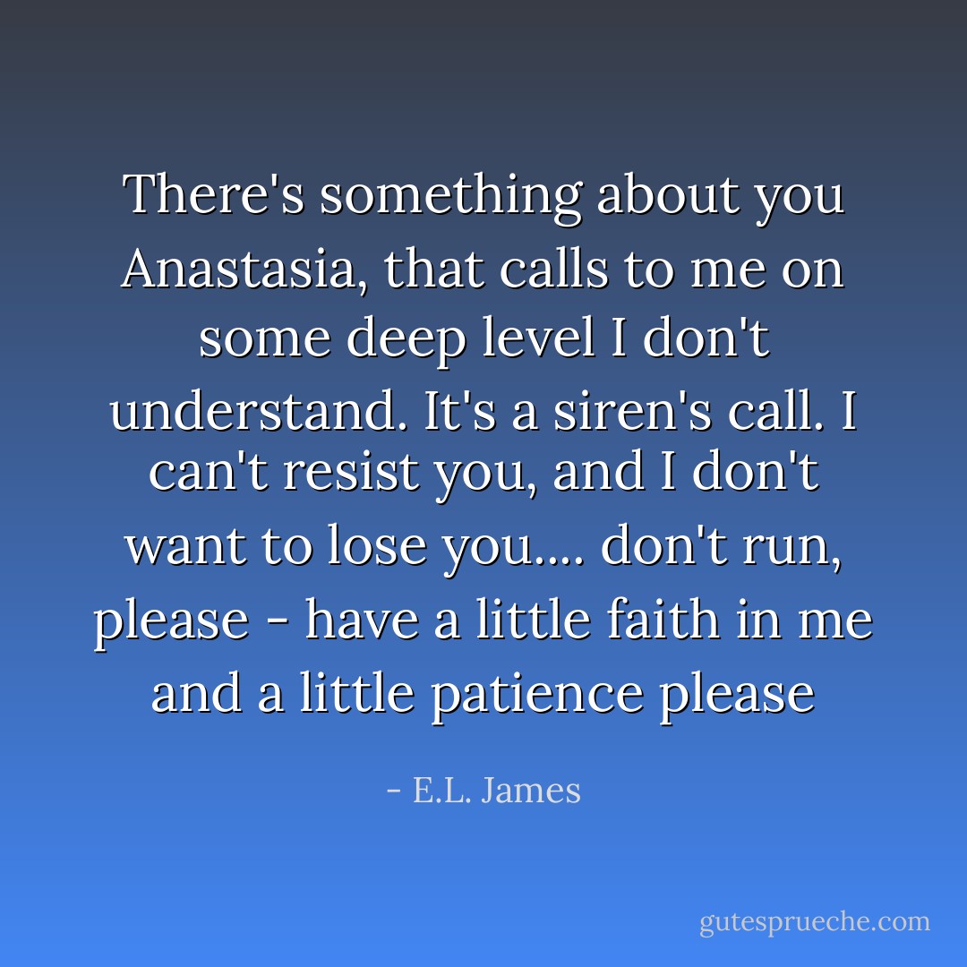 There's something about you Anastasia, that calls to me on some deep level I don't understand. It's a siren's call. I can't resist you, and I don't want to lose you.... don't run, please - have a little faith in me and a little patience please - E.L. James