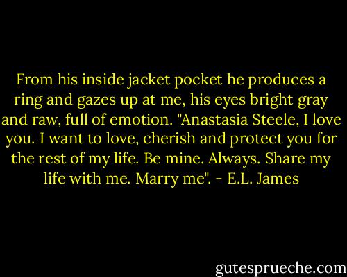 From his inside jacket pocket he produces a ring and gazes up at me, his eyes bright gray and raw, full of emotion. "Anastasia Steele, I love you. I want to love, cherish and protect you for the rest of my life. Be mine. Always. Share my life with me. Marry me". - E.L. James