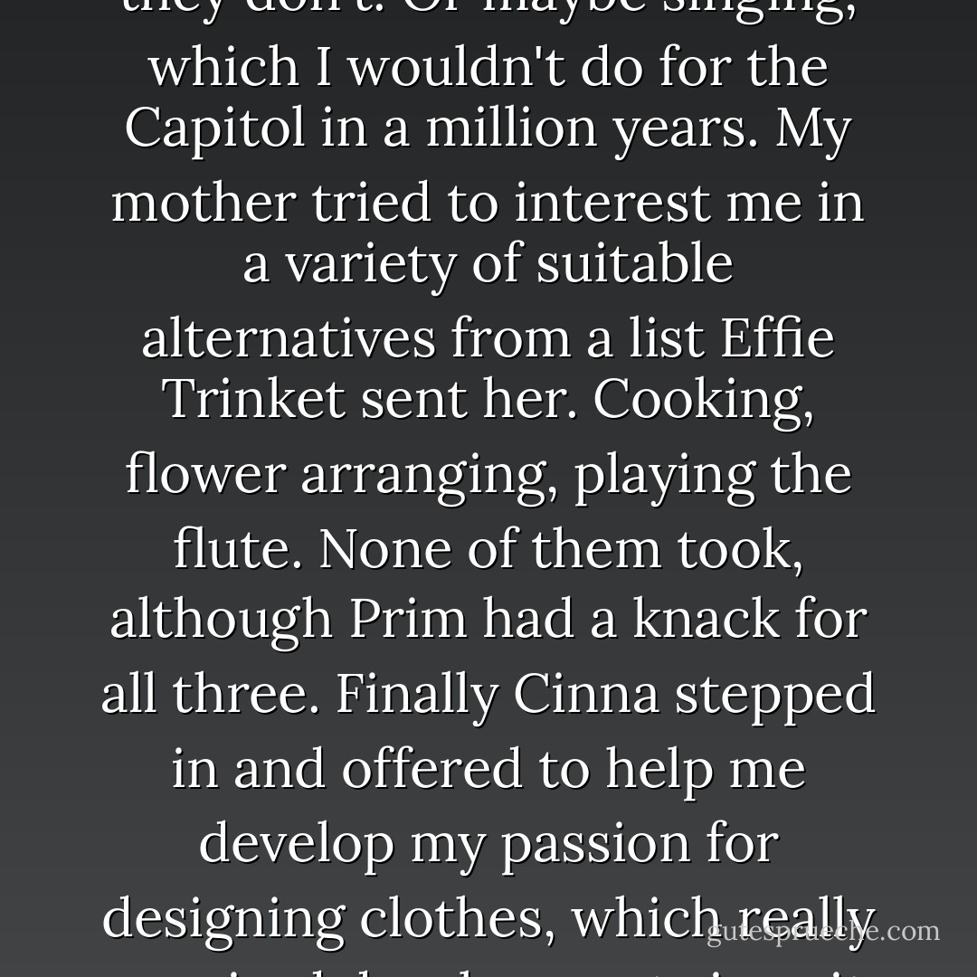 I don't have a talent, unless you count hunting illegally, which they don't. Or maybe singing, which I wouldn't do for the Capitol in a million years. My mother tried to interest me in a variety of suitable alternatives from a list Effie Trinket sent her. Cooking, flower arranging, playing the flute. None of them took, although Prim had a knack for<br />all three. Finally Cinna stepped in and offered to help me develop my passion for designing clothes, which really required development since it was non-existent. - Suzanne Collins