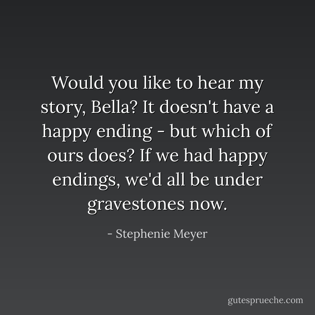 Would you like to hear my story, Bella? It doesn't have a happy ending - but which of ours does? If we had happy endings, we'd all be under gravestones now. - Stephenie Meyer
