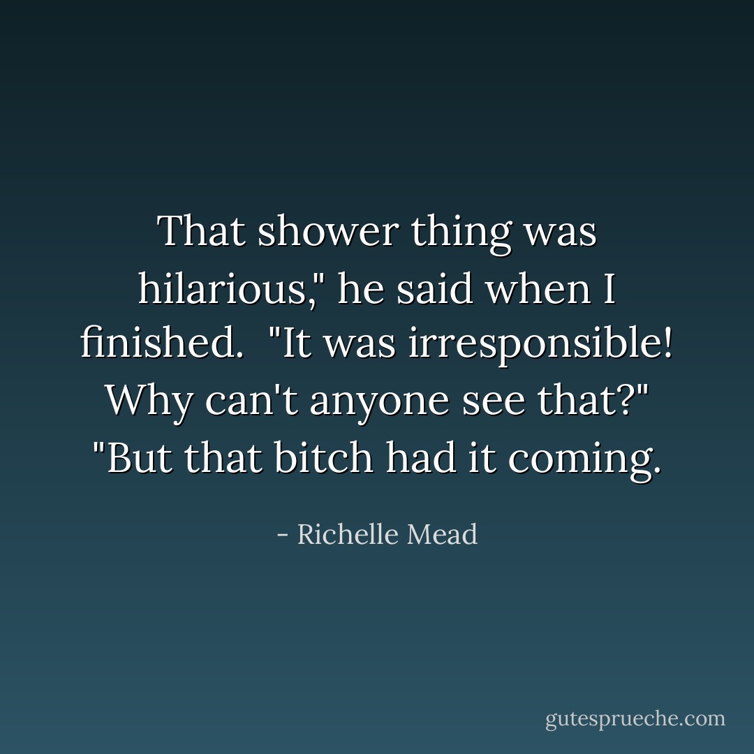 That shower thing was hilarious," he said when I finished. <br />"It was irresponsible! Why can't anyone see that?"<br />"But that bitch had it coming. - Richelle Mead