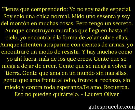 Tienes que comprenderlo: Yo no soy nadie especial. Soy solo una chica normal. Mido uno sesenta y soy del montón en muchas cosas.<br />Pero tengo un secreto. Aunque construyan murallas que lleguen hasta el cielo, yo encontraré la forma de volar sobre ellas. Aunque intenten atraparme con cientos de armas, yo encontraré un modo de resistir. Y hay muchos como yo ahí fuera, más de los que crees. Gente que se niega a dejar de creer. Gente que se niega a volver a tierra. Gente que ama en un mundo sin murallas, gente que ama frente al odio, frente al rechazo, sin miedo y contra toda esperanza.Te amo. Recuerda. Eso no pueden quitártelo. - Lauren Oliver