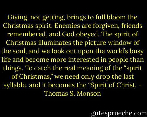 Giving, not getting, brings to full bloom the Christmas spirit. Enemies are forgiven, friends remembered, and God obeyed. The spirit of Christmas illuminates the picture window of the soul, and we look out upon the world’s busy life and become more interested in people than things. To catch the real meaning of the “spirit of Christmas,” we need only drop the last syllable, and it becomes the “Spirit of Christ. - Thomas S. Monson