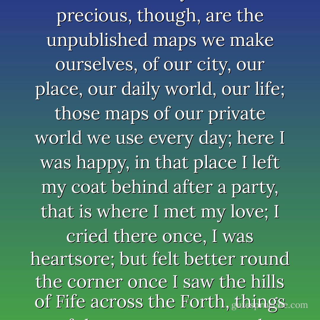 Regular maps have few surprises: their contour lines reveal where the Andes are, and are reasonably clear. More precious, though, are the unpublished maps we make ourselves, of our city, our place, our daily world, our life; those maps of our private world we use every day; here I was happy, in that place I left my coat behind after a party, that is where I met my love; I cried there once, I was heartsore; but felt better round the corner once I saw the hills of Fife across the Forth, things of that sort, our personal memories, that make the private tapestry of our lives. - Alexander McCall Smith
