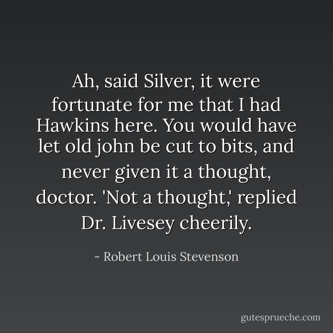 Ah, said Silver, it were fortunate for me that I had Hawkins here. You would have let old john be cut to bits, and never given it a thought, doctor.<br />'Not a thought,' replied Dr. Livesey cheerily. - Robert Louis Stevenson