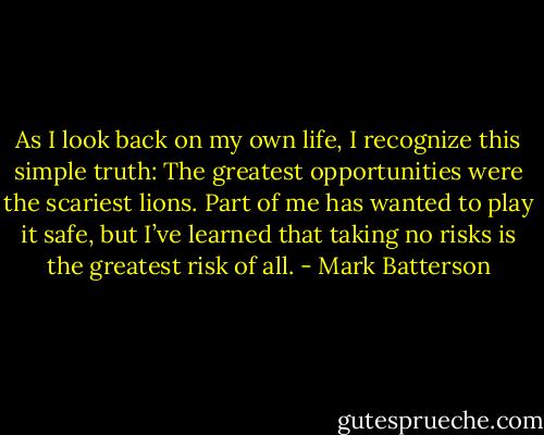 As I look back on my own life, I recognize this simple truth: The greatest opportunities were the scariest lions. Part of me has wanted to play it safe, but I’ve learned that taking no risks is the greatest risk of all. - Mark Batterson