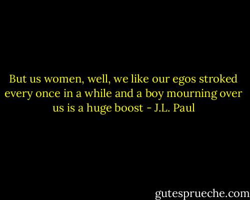 But us women, well, we like our egos stroked every once in a while and a boy mourning over us is a huge boost - J.L. Paul