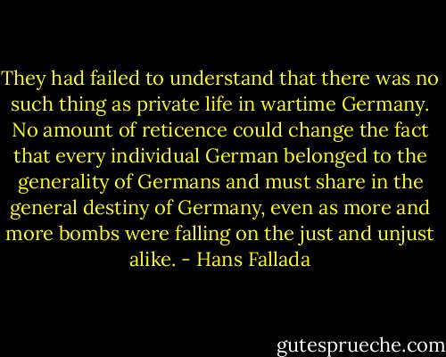 They had failed to understand that there was no such thing as private life in wartime Germany. No amount of reticence could change the fact that every individual German belonged to the generality of Germans and must share in the general destiny of Germany, even as more and more bombs were falling on the just and unjust alike. - Hans Fallada