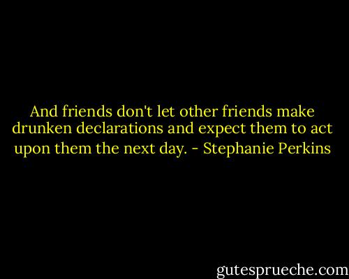 And friends don't let other friends make drunken declarations and expect them to act upon them the next day. - Stephanie Perkins