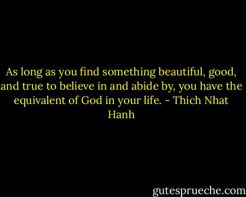 As long as you find something beautiful, good, and true to believe in and abide by, you have the equivalent of God in your life. - Thich Nhat Hanh