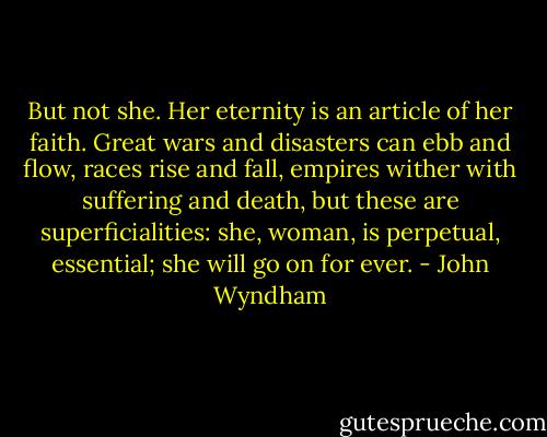But not she. Her eternity is an article of her faith. Great wars and disasters can ebb and flow, races rise and fall, empires wither with suffering and death, but these are superficialities: she, woman, is perpetual, essential; she will go on for ever. - John Wyndham