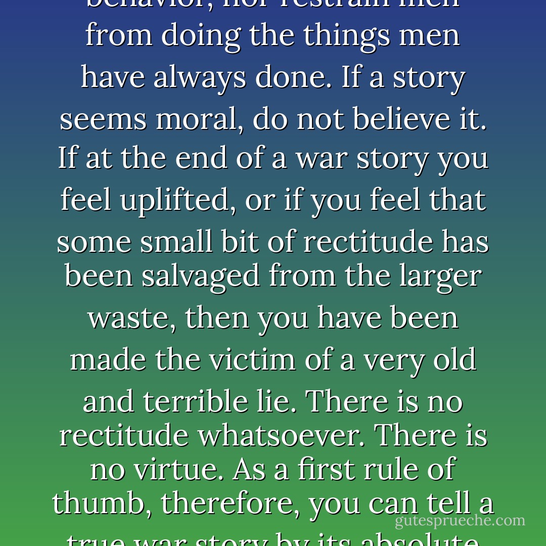 A true war story is never moral. It does not instruct, nor encourage virtue, nor suggest models of proper human behavior, nor restrain men from doing the things men have always done. If a story seems moral, do not believe it. If at the end of a war story you feel uplifted, or if you feel that some small bit of rectitude has been salvaged from the larger waste, then you have been made the victim of a very old and terrible lie. There is no rectitude whatsoever. There is no virtue. As a first rule of thumb, therefore, you can tell a true war story by its absolute and uncompromising allegiance to obscenity and evil. - Tim O'Brien