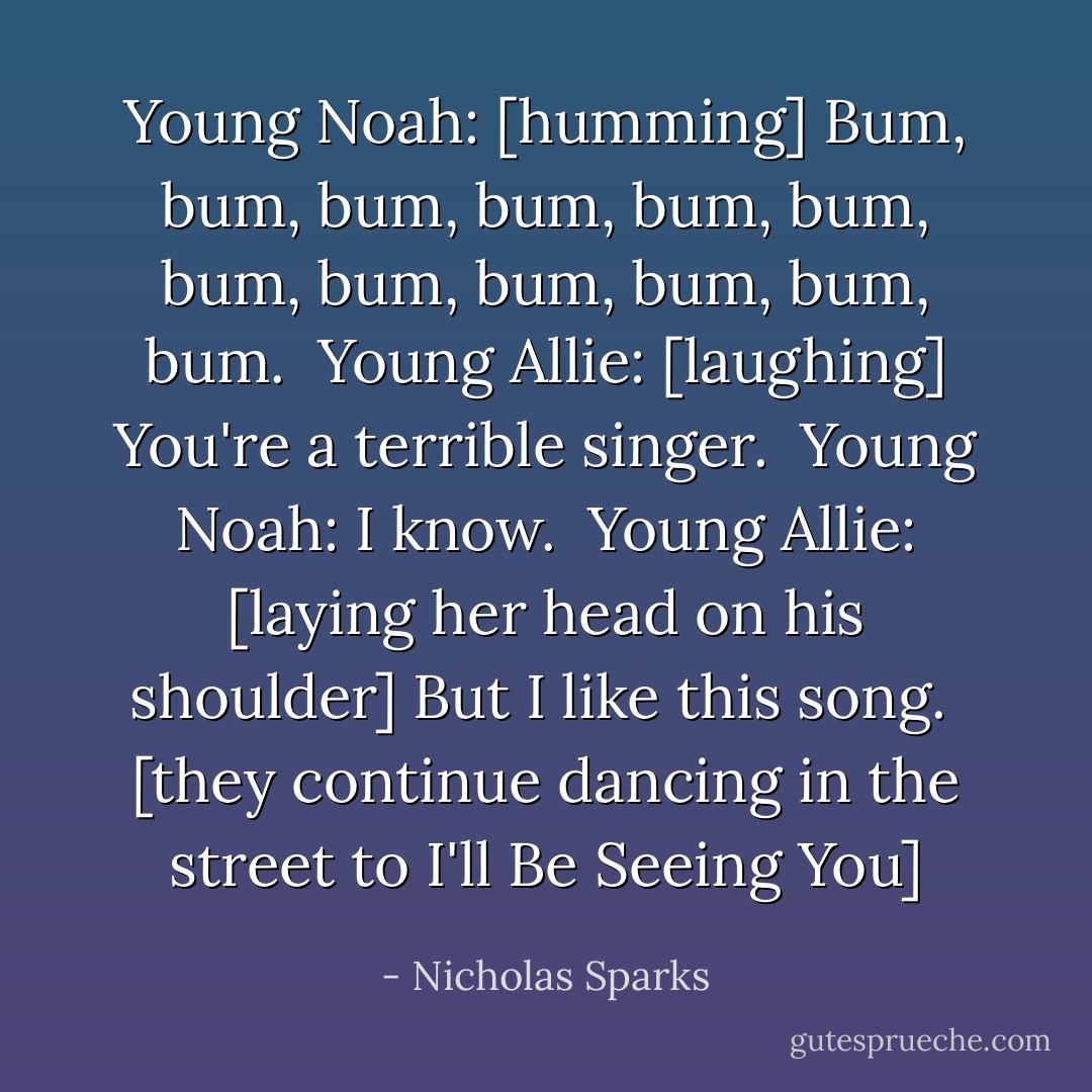 Young Noah: [humming] Bum, bum, bum, bum, bum, bum, bum, bum, bum, bum, bum, bum.<br /> Young Allie: [laughing] You're a terrible singer. <br />Young Noah: I know. <br />Young Allie: [laying her head on his shoulder] But I like this song. <br />[they continue dancing in the street to I'll Be Seeing You] - Nicholas Sparks