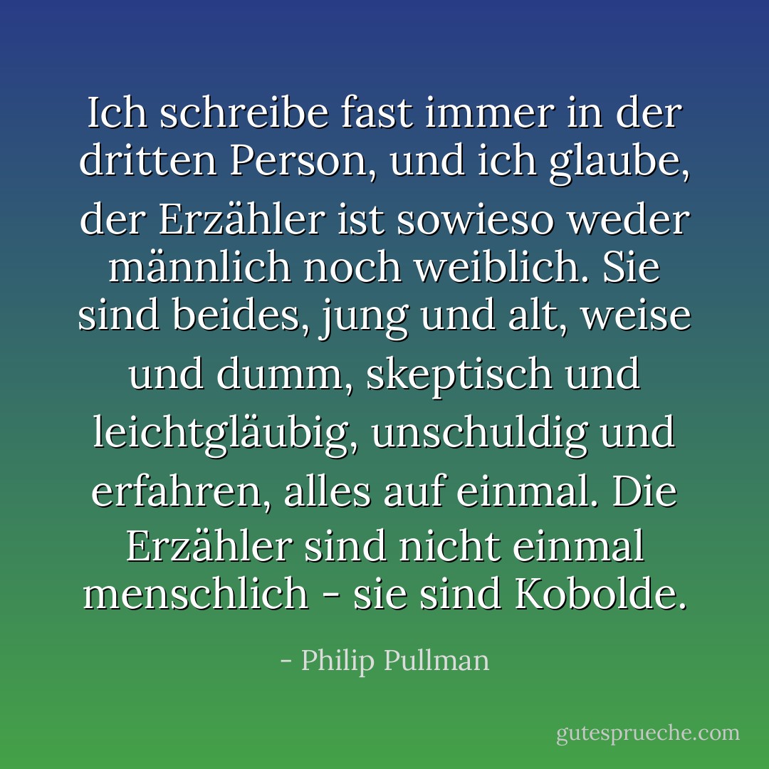 Ich schreibe fast immer in der dritten Person, und ich glaube, der Erzähler ist sowieso weder männlich noch weiblich. Sie sind beides, jung und alt, weise und dumm, skeptisch und leichtgläubig, unschuldig und erfahren, alles auf einmal. Die Erzähler sind nicht einmal menschlich - sie sind Kobolde. - Philip Pullman<