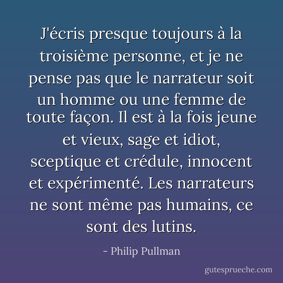 J'écris presque toujours à la troisième personne, et je ne pense pas que le narrateur soit un homme ou une femme de toute façon. Il est à la fois jeune et vieux, sage et idiot, sceptique et crédule, innocent et expérimenté. Les narrateurs ne sont même pas humains, ce sont des lutins. - Philip Pullman