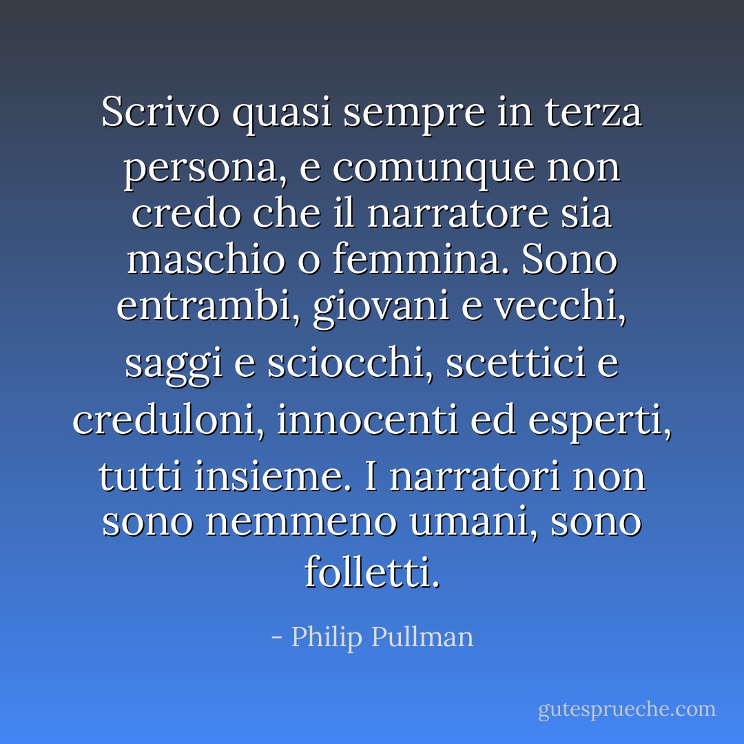 Scrivo quasi sempre in terza persona, e comunque non credo che il narratore sia maschio o femmina. Sono entrambi, giovani e vecchi, saggi e sciocchi, scettici e creduloni, innocenti ed esperti, tutti insieme. I narratori non sono nemmeno umani, sono folletti. - Philip Pullman