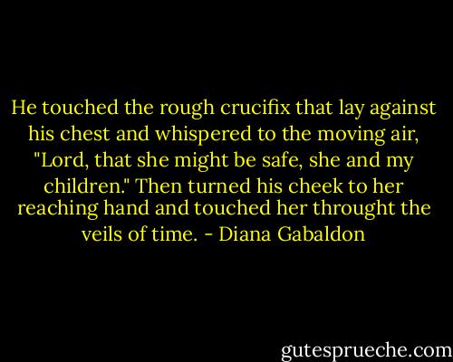 He touched the rough crucifix that lay against his chest and whispered to the moving air, "Lord, that she might be safe, she and my children." Then turned his cheek to her reaching hand and touched her throught the veils of time. - Diana Gabaldon