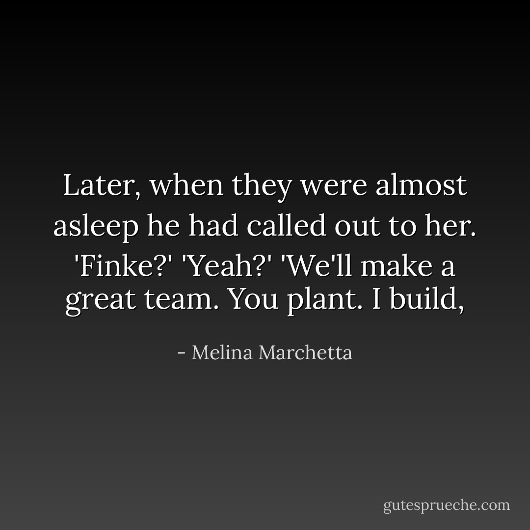 Later, when they were almost asleep he had called out to her.<br />'Finke?'<br />'Yeah?'<br />'We'll make a great team. You plant. I build, - Melina Marchetta